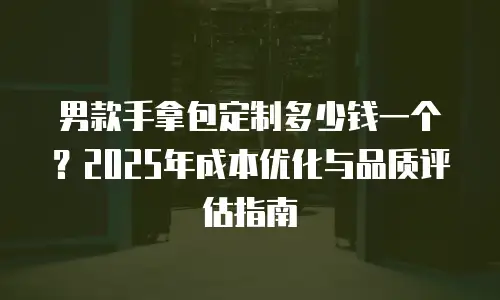 男款手拿包定制多少钱一个？2025年成本优化与品质评估指南