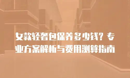 女款轻奢包保养多少钱？专业方案解析与费用测算指南