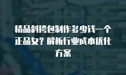 精品斜挎包制作多少钱一个正品女？解析行业成本优化方案