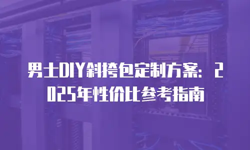 男士DIY斜挎包定制方案：2025年性价比参考指南