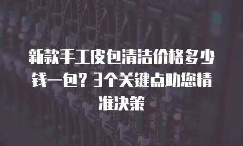 新款手工皮包清洁价格多少钱一包？3个关键点助您精准决策
