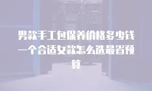 男款手工包保养价格多少钱一个合适女款怎么选最省预算