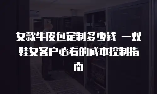 女款牛皮包定制多少钱 一双鞋女客户必看的成本控制指南