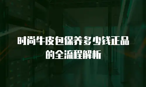 时尚牛皮包保养多少钱正品的全流程解析