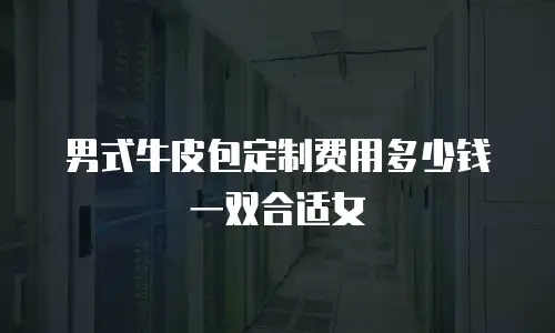 男式牛皮包定制费用多少钱一双合适女