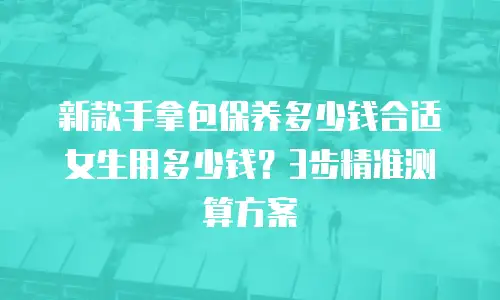 新款手拿包保养多少钱合适女生用多少钱？3步精准测算方案