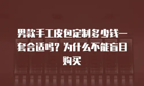 男款手工皮包定制多少钱一套合适吗？为什么不能盲目购买