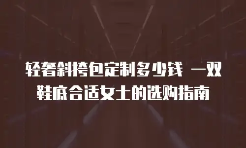 轻奢斜挎包定制多少钱 一双鞋底合适女士的选购指南