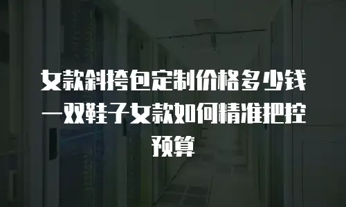 女款斜挎包定制价格多少钱一双鞋子女款如何精准把控预算