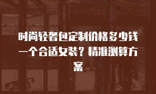 时尚轻奢包定制价格多少钱一个合适女装？精准测算方案