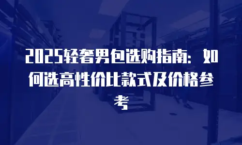 2025轻奢男包选购指南：如何选高性价比款式及价格参考