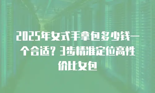 2025年女式手拿包多少钱一个合适？3步精准定位高性价比女包