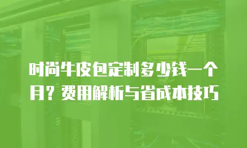 时尚牛皮包定制多少钱一个月？费用解析与省成本技巧
