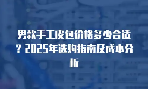 男款手工皮包价格多少合适？2025年选购指南及成本分析
