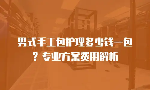 男式手工包护理多少钱一包？专业方案费用解析