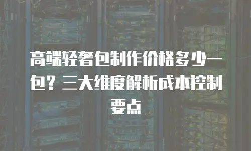 高端轻奢包制作价格多少一包？三大维度解析成本控制要点