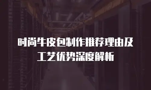 时尚牛皮包制作推荐理由及工艺优势深度解析