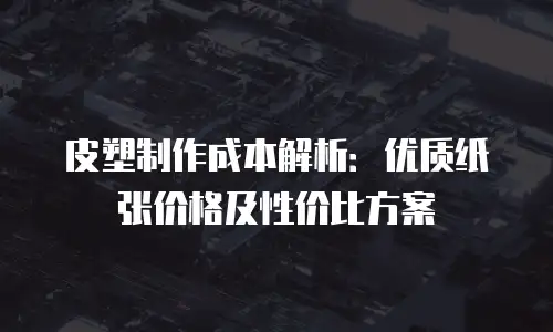 皮塑制作成本解析：优质纸张价格及性价比方案