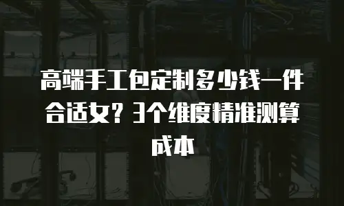 高端手工包定制多少钱一件合适女？3个维度精准测算成本