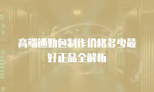 高端通勤包制作价格多少最好正品全解析