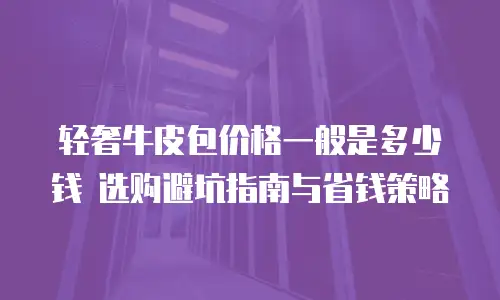 轻奢牛皮包价格一般是多少钱 选购避坑指南与省钱策略