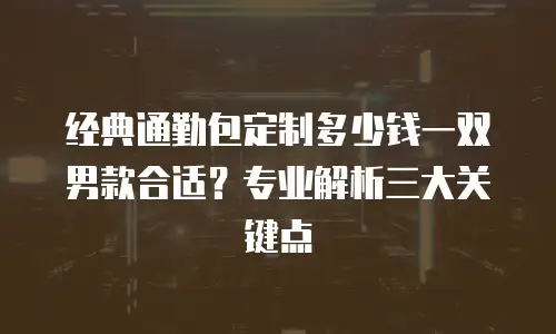 经典通勤包定制多少钱一双男款合适？专业解析三大关键点