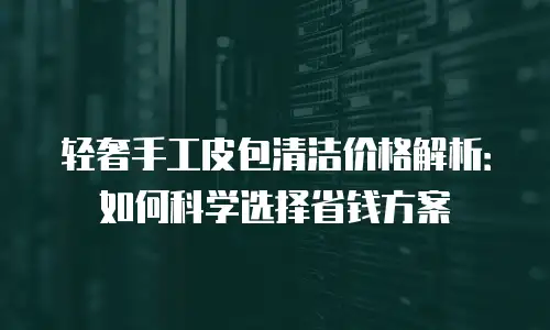 轻奢手工皮包清洁价格解析：如何科学选择省钱方案