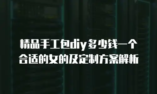 精品手工包diy多少钱一个合适的女的及定制方案解析