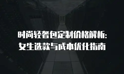 时尚轻奢包定制价格解析：女生选款与成本优化指南