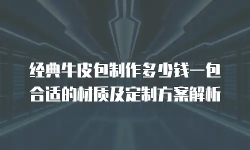 经典牛皮包制作多少钱一包合适的材质及定制方案解析