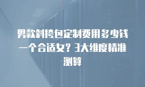 男款斜挎包定制费用多少钱一个合适女？3大维度精准测算