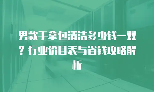 男款手拿包清洁多少钱一双？行业价目表与省钱攻略解析