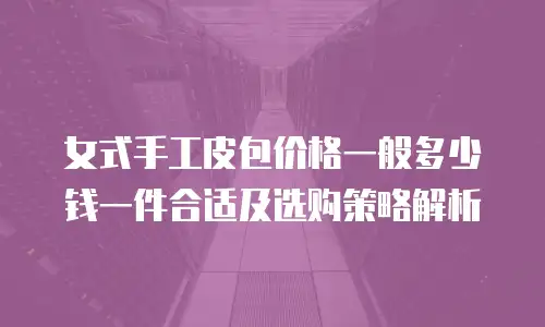 女式手工皮包价格一般多少钱一件合适及选购策略解析