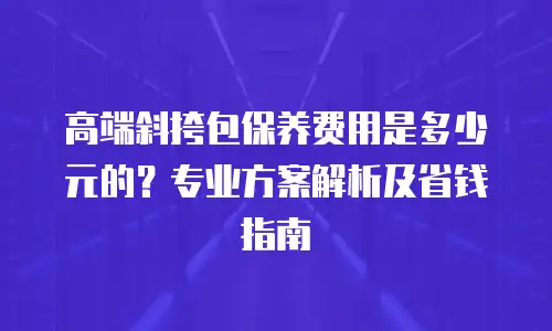 高端斜挎包保养费用是多少元的？专业方案解析及省钱指南