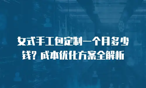 女式手工包定制一个月多少钱？成本优化方案全解析