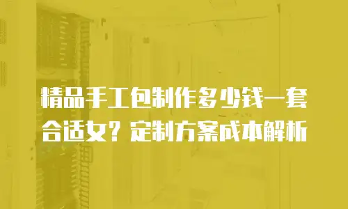 精品手工包制作多少钱一套合适女？定制方案成本解析