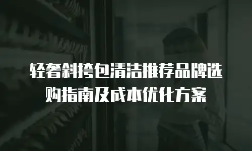 轻奢斜挎包清洁推荐品牌选购指南及成本优化方案