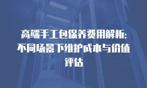 高端手工包保养费用解析：不同场景下维护成本与价值评估