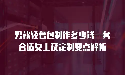 男款轻奢包制作多少钱一套合适女士及定制要点解析