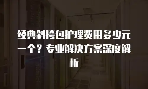 经典斜挎包护理费用多少元一个？专业解决方案深度解析