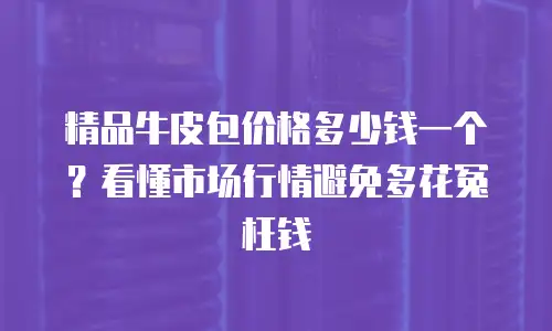 精品牛皮包价格多少钱一个？看懂市场行情避免多花冤枉钱