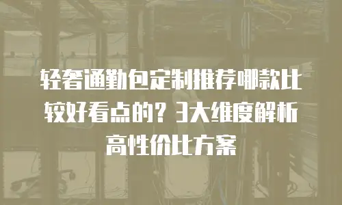 轻奢通勤包定制推荐哪款比较好看点的？3大维度解析高性价比方案
