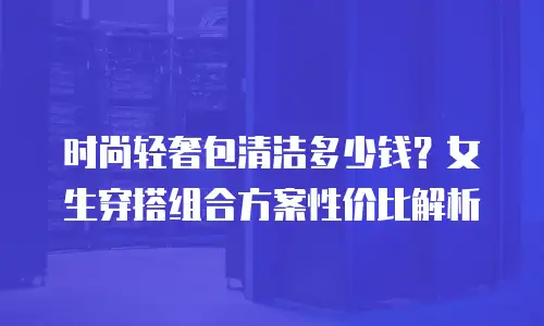 时尚轻奢包清洁多少钱？女生穿搭组合方案性价比解析