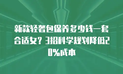 新款轻奢包保养多少钱一套合适女？3招科学规划降低20%成本