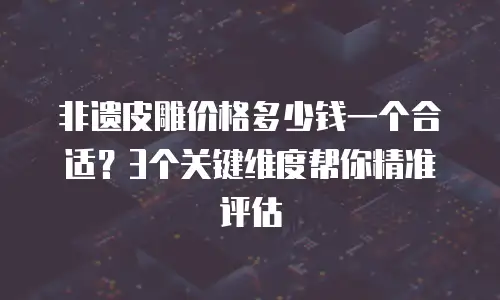 非遗皮雕价格多少钱一个合适？3个关键维度帮你精准评估
