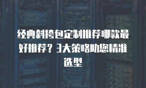 经典斜挎包定制推荐哪款最好推荐？3大策略助您精准选型