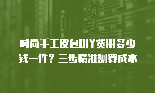 时尚手工皮包DIY费用多少钱一件？三步精准测算成本