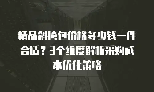 精品斜挎包价格多少钱一件合适？3个维度解析采购成本优化策略