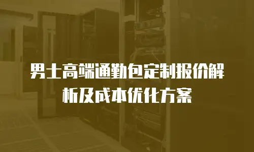 男士高端通勤包定制报价解析及成本优化方案