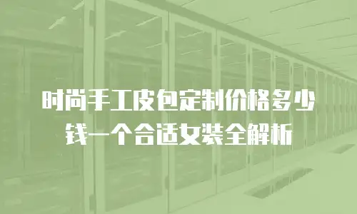 时尚手工皮包定制价格多少钱一个合适女装全解析